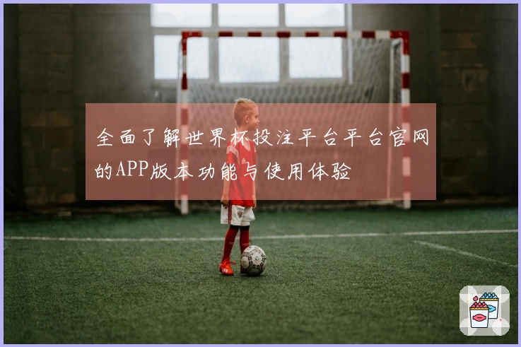 全面了解世界杯投注平台平台官网的APP版本功能与使用体验